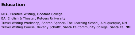 Education

MFA, Creative Writing, Goddard College
BA, English & Theater, Rutgers University
Travel Writing Workshop, Sharon Spence, The Learning School, Albuquerque, NM
Travel Writing Course, Beverly Schultz, Santa Fe Community College, Santa Fe, NM

