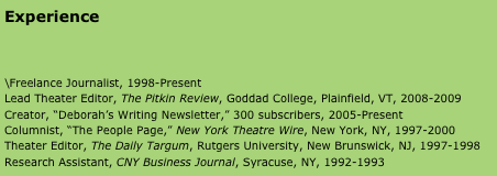 Experience



\Freelance Journalist, 1998-Present 
Lead Theater Editor, The Pitkin Review, Goddad College, Plainfield, VT, 2008-2009
Creator, “Deborah’s Writing Newsletter,” 300 subscribers, 2005-Present 
Columnist, “The People Page,” New York Theatre Wire, New York, NY, 1997-2000
Theater Editor, The Daily Targum, Rutgers University, New Brunswick, NJ, 1997-1998
Research Assistant, CNY Business Journal, Syracuse, NY, 1992-1993




