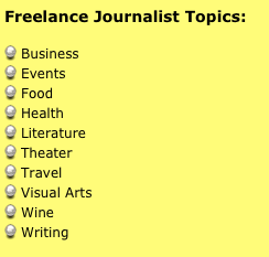 Freelance Journalist Topics:

 Business
 Events
 Food
 Health 
 Literature
 Theater
 Travel
 Visual Arts
 Wine
 Writing




