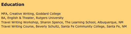 Education

MFA, Creative Writing, Goddard College
BA, English & Theater, Rutgers University
Travel Writing Workshop, Sharon Spence, The Learning School, Albuquerque, NM
Travel Writing Course, Beverly Schultz, Santa Fe Community College, Santa Fe, NM

