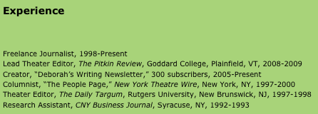 Experience



Freelance Journalist, 1998-Present 
Lead Theater Editor, The Pitkin Review, Goddard College, Plainfield, VT, 2008-2009
Creator, “Deborah’s Writing Newsletter,” 300 subscribers, 2005-Present 
Columnist, “The People Page,” New York Theatre Wire, New York, NY, 1997-2000
Theater Editor, The Daily Targum, Rutgers University, New Brunswick, NJ, 1997-1998
Research Assistant, CNY Business Journal, Syracuse, NY, 1992-1993




