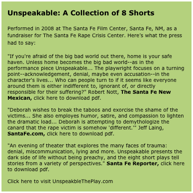Unspeakable: A Collection of 8 Shorts

Performed in 2008 at The Santa Fe Film Center, Santa Fe, NM, as a fundraiser for The Santa Fe Rape Crisis Center. Here’s what the press had to say:

"If you're afraid of the big bad world out there, home is your safe haven. Unless home becomes the big bad world--as in the performance piece Unspeakable... The playwright focuses on a turning point--acknowledgement, denial, maybe even accusation--in the character's lives... Who can people turn to if it seems like everyone around them is either indifferent to, ignorant of, or directly responsible for their suffering?" Robert Nott, The Santa Fe New Mexican, click here to download pdf.

"Deborah wishes to break the taboos and exorcise the shame of the victims... She also employes humor, satire, and compassion to lighten the dramatic load... Deborah is attempting to demythologize the canard that the rape victim is somehow 'different.'" Jeff Laing, SantaFe.com, click here to download pdf.

"An evening of theater that explores the many faces of trauma: denial, miscommunication, lying and more. Unspeakable presents the dark side of life without being preachy, and the eight short plays tell stories from a variety of perspectives." Santa Fe Reporter, click here to download pdf.

Click here to visit UnspeakbleThePlay.com 