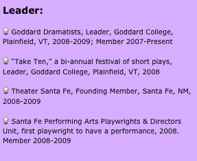 Leader:

 Goddard Dramatists, Leader, Goddard College, Plainfield, VT, 2008-2009; Member 2007-Present

 “Take Ten,” a bi-annual festival of short plays, Leader, Goddard College, Plainfield, VT, 2008

 Theater Santa Fe, Founding Member, Santa Fe, NM, 2008-2009

 Santa Fe Performing Arts Playwrights & Directors Unit, first playwright to have a performance, 2008. Member 2008-2009



