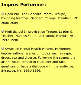 Improv Performer:

 Open Bar: The Goddard Improv Troupe, Founding Member, Goddard College, Plainfield, VT 2008-2009

 High School Improvisation Troupe, Leader & Teacher, Manlius Youth Recreation, Manlius, NY, 1997-1998

 Syracuse Mental Health Players. Performed improvisational scenes on topics such as rape, drugs, sex and divorce. Following the scenes the actors would remain in character and take questions or have a dialogue with the audience. Syracuse, NY, 1991-1996. 


