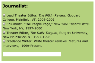 Journalist:

 Lead Theater Editor, The Pitkin Review, Goddard College, Plainfield, VT, 2008-2009
 Columnist, “The People Page,” New York Theatre Wire, New York, NY, 1997-2000
 Theater Editor, The Daily Targum, Rutgers University, New Brunswick, NJ, 1997-1998
 Freelance Writer: Write theater reviews, features and interviews,  1999-Present 

Click here to visit the journalist page

