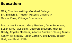 Education:

MFA, Creative Writing, Goddard College
BA, English & Theater, Rutgers University
Master Class, Chicago Dramatists

Instructors included: Gary Garrison, Jane Anderson, Susan Kim, Paul Selig, Deborah Brevoort, Michael Grady, Rogelio Martinez, Alfonso Ramirez, Young James Kenny, Kyle Bass, Roger Cornish, Eric Krebs, Joseph Hart, and Kevin Kittle

