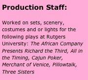 Production Staff:

Worked on sets, scenery, costumes and or lights for the following plays at Rutgers University: The African Company Presents Richard the Third, All in the Timing, Cajun Poker, Merchant of Venice, Pillowtalk, Three Sisters


